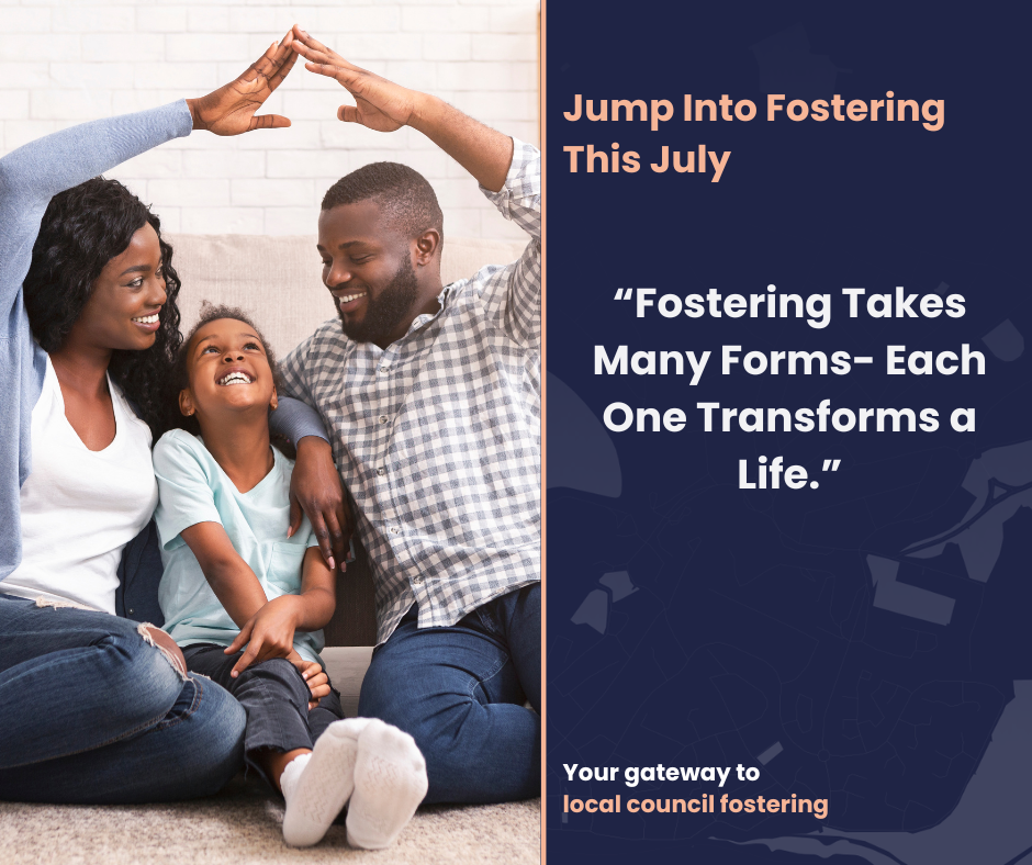 The picture shows a warm, symbolic scene of a family sitting together on the floor. Two adults are forming a roof shape with their hands above a child’s head. On the right side of the image, there's a promotional message that reads: "Jump Into Fostering This July" "Fostering Takes Many Forms – Each One Transforms a Life." Your gateway to local council fostering.