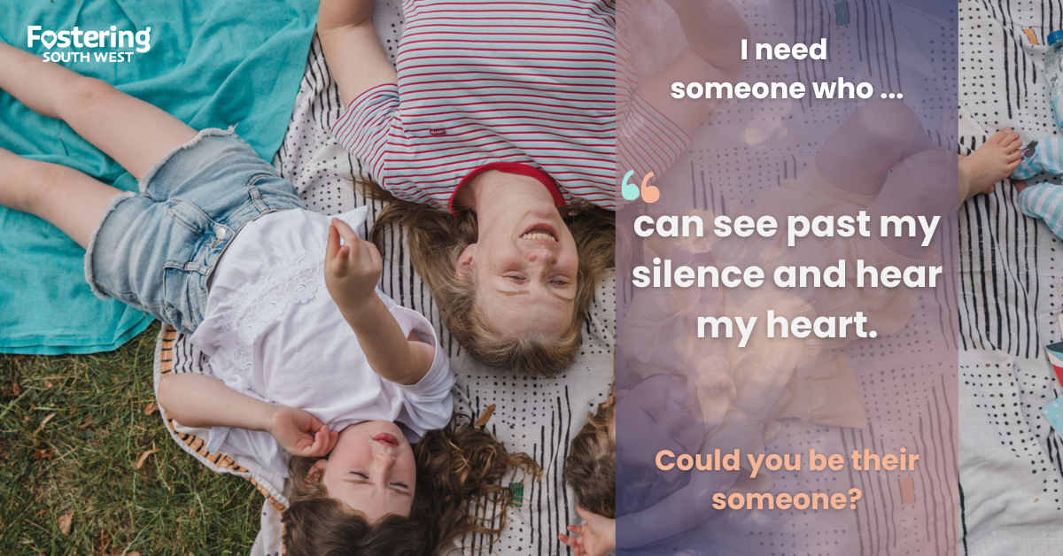 The image is a promotional graphic for Fostering South West. It shows three children lying on a patterned blanket outdoors, dressed in casual summer clothing. The left side of the image features the Fostering South West logo, while the right side contains a semi-transparent overlay with text that reads:
“I need someone who … can see past my silence and hear my heart.”
Below this, in orange text: “Could you be their someone?”
The design uses soft, warm tones and a heartfelt message to emphasize the importance of understanding and supporting children in care. It conveys a sense of vulnerability and the need for compassionate foster carers who can provide emotional connection and stability.