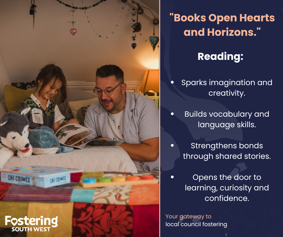 The image is a split design. On the left side, a child and an adult sit together in a cosy, warmly lit bedroom or reading nook, sharing a book. Soft toys, cushions, and colourful decorations create a comforting and inviting atmosphere. A stack of children’s books is visible in the foreground, adding to the scene’s focus on reading.
On the right side, a navy panel features the heading “Books Open Hearts and Horizons.” Below it, a list highlights the benefits of reading, including sparking imagination, building language skills, strengthening bonds through shared stories, and supporting learning and confidence. At the bottom, the Fostering South West logo appears with the message “Your gateway to local council fostering.”