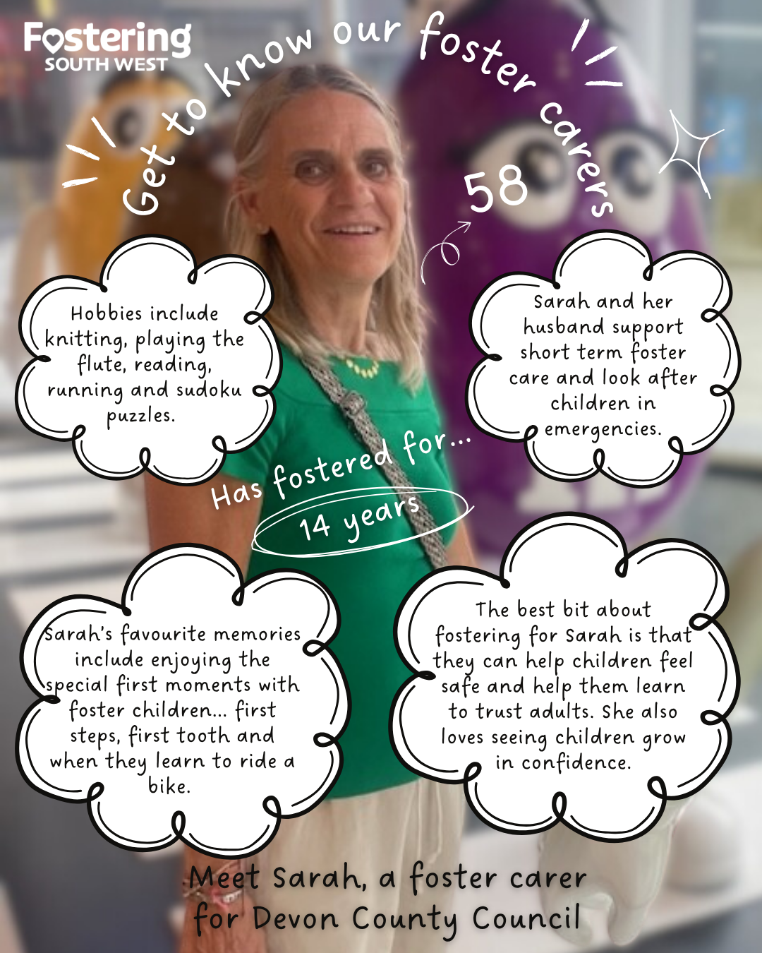 Poster from Fostering South West featuring a portrait photo of a foster carer standing indoors, with a softly blurred background that includes a large purple character figure. Decorative handwritten-style text and speech bubbles surround the image. The heading reads: “Get to know our foster carers.” Text introduces: “Meet Sarah, a foster carer for Devon County Council.” Additional text states: “Has fostered for 14 years” and “58.” Speech bubbles list hobbies including knitting, playing the flute, reading, running, and sudoku puzzles. Other text explains that Sarah and her husband support short-term foster care and look after children in emergencies. Favourite memories are described as enjoying children’s first moments, such as first steps, first tooth, and learning to ride a bike. A final quote says the best part of fostering is helping children feel safe, learn to trust adults, and grow in confidence.