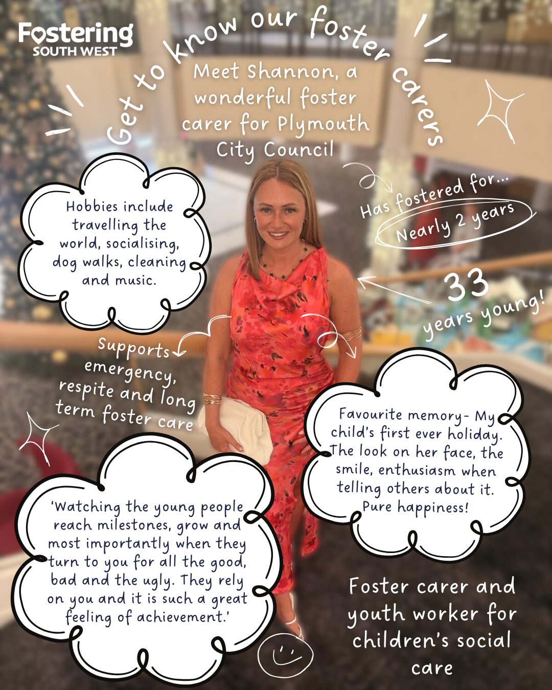 Poster from Fostering South West featuring a posed photograph of a foster carer standing indoors with a softly blurred background of shelves. Around the image are handwritten-style graphics and speech bubbles. Text reads: “Get to know our foster carers. Meet Shannon, a wonderful foster carer for Plymouth City Council.” Additional text states: “Has fostered for nearly 2 years,” and “33 years young!” Speech bubbles list hobbies including travelling the world, socialising, dog walks, cleaning, and music. Other text explains support for emergency, respite, and long-term foster care, and describes a favourite memory: “My child's first ever holiday—the look on her face, the smile, enthusiasm when telling others about it. Pure happiness!” Another quote describes enjoying watching young people grow and reach milestones, even during challenges. The poster also notes the role as “Foster carer and youth worker for children’s social care.”